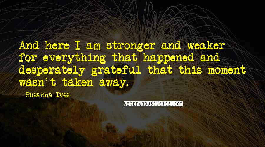 Susanna Ives Quotes: And here I am stronger and weaker for everything that happened and desperately grateful that this moment wasn't taken away.