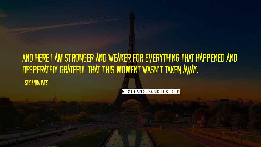 Susanna Ives Quotes: And here I am stronger and weaker for everything that happened and desperately grateful that this moment wasn't taken away.