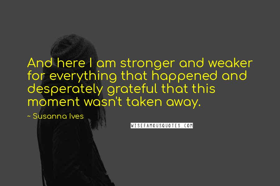 Susanna Ives Quotes: And here I am stronger and weaker for everything that happened and desperately grateful that this moment wasn't taken away.