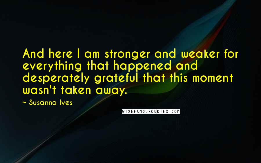 Susanna Ives Quotes: And here I am stronger and weaker for everything that happened and desperately grateful that this moment wasn't taken away.