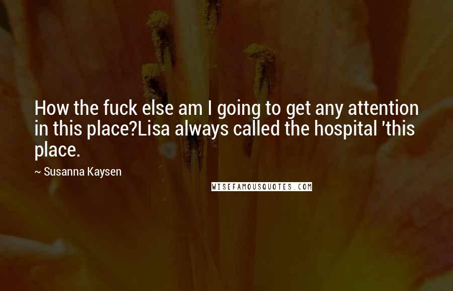 Susanna Kaysen Quotes: How the fuck else am I going to get any attention in this place?Lisa always called the hospital 'this place.