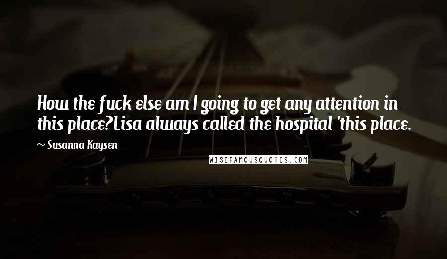 Susanna Kaysen Quotes: How the fuck else am I going to get any attention in this place?Lisa always called the hospital 'this place.