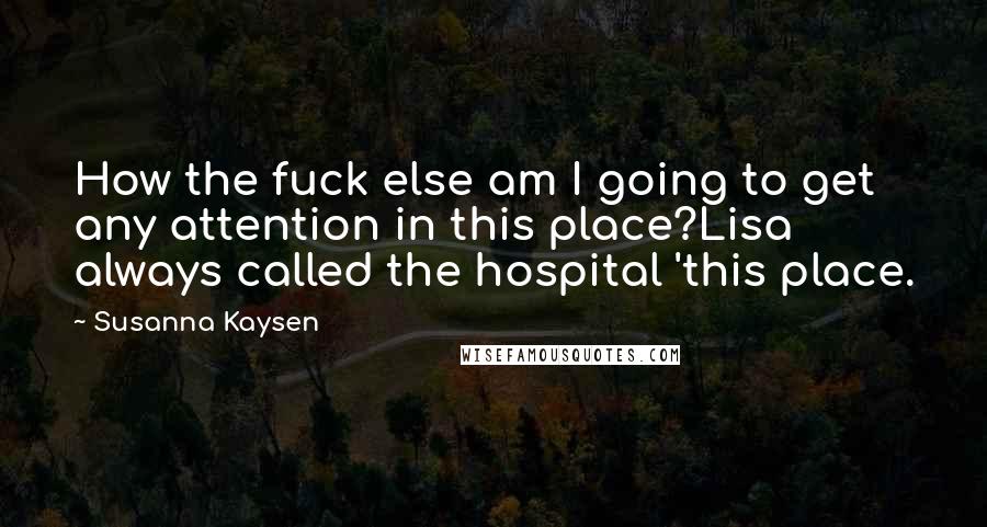 Susanna Kaysen Quotes: How the fuck else am I going to get any attention in this place?Lisa always called the hospital 'this place.