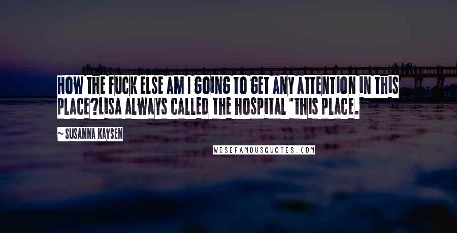 Susanna Kaysen Quotes: How the fuck else am I going to get any attention in this place?Lisa always called the hospital 'this place.