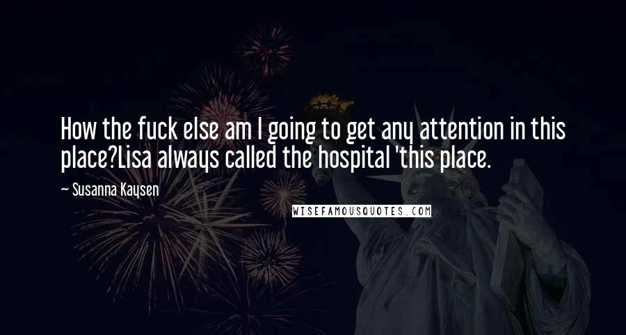Susanna Kaysen Quotes: How the fuck else am I going to get any attention in this place?Lisa always called the hospital 'this place.