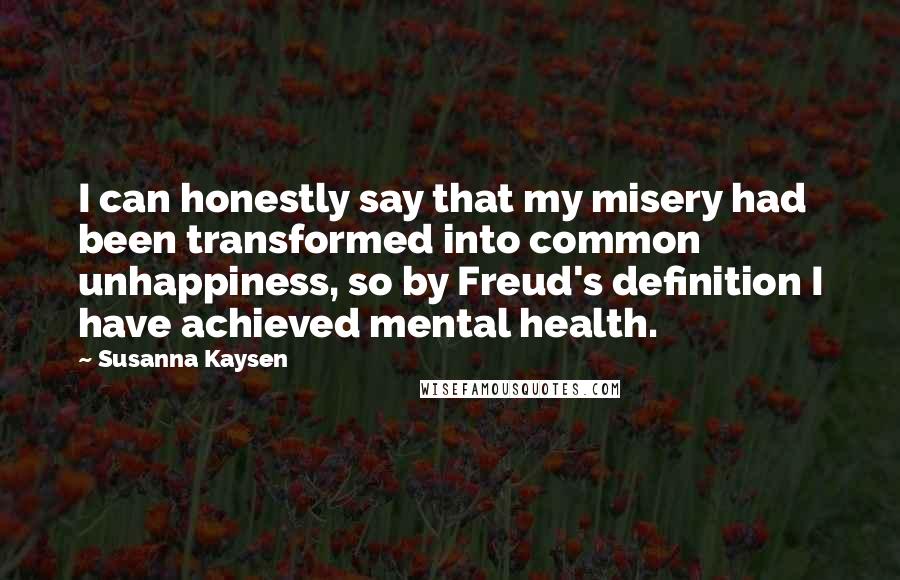 Susanna Kaysen Quotes: I can honestly say that my misery had been transformed into common unhappiness, so by Freud's definition I have achieved mental health.