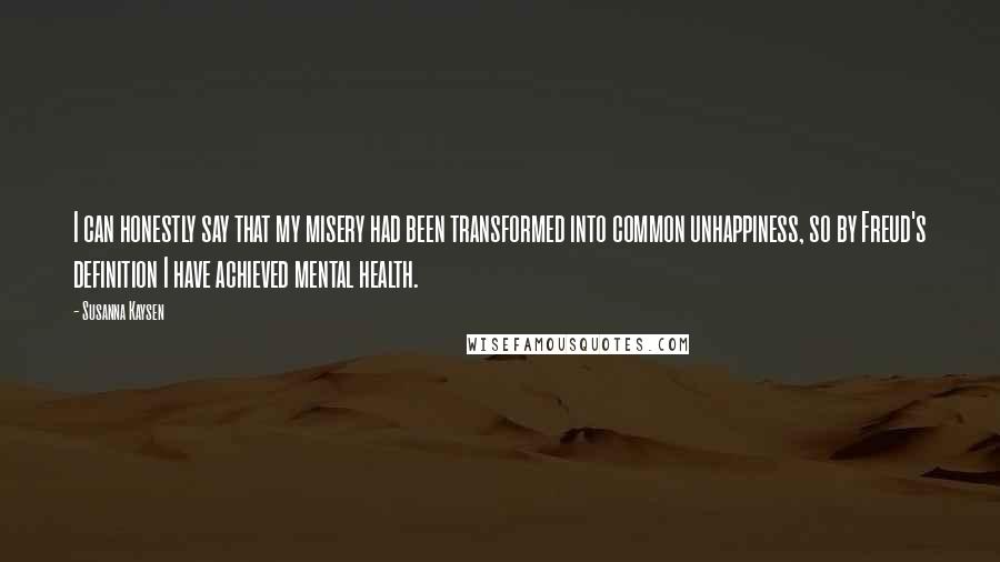 Susanna Kaysen Quotes: I can honestly say that my misery had been transformed into common unhappiness, so by Freud's definition I have achieved mental health.