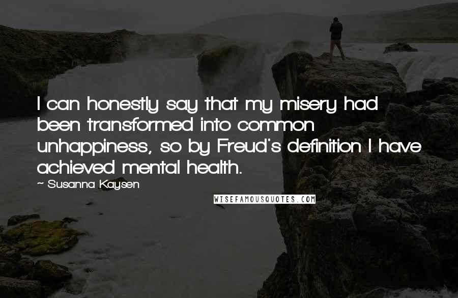 Susanna Kaysen Quotes: I can honestly say that my misery had been transformed into common unhappiness, so by Freud's definition I have achieved mental health.