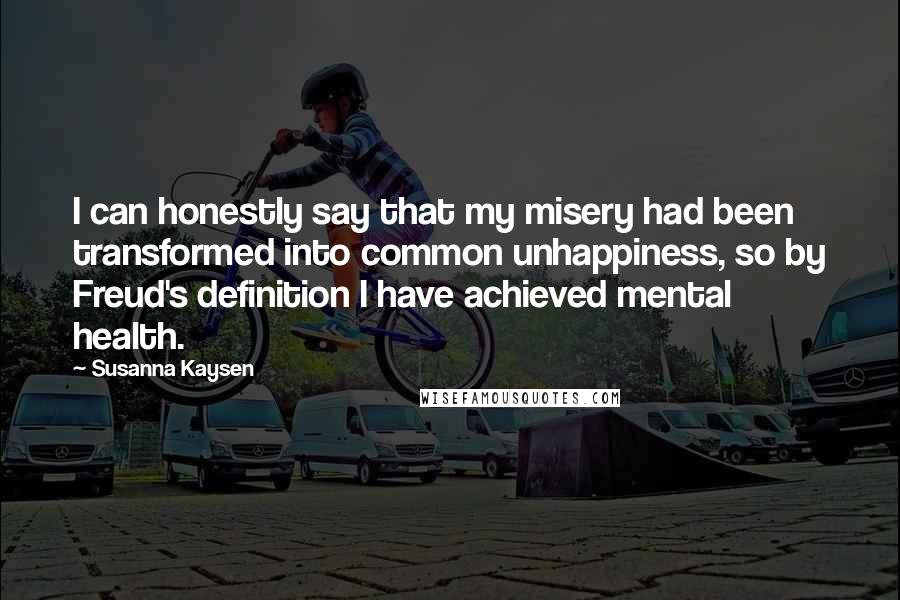 Susanna Kaysen Quotes: I can honestly say that my misery had been transformed into common unhappiness, so by Freud's definition I have achieved mental health.