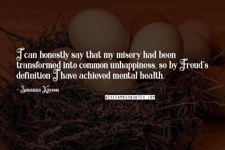 Susanna Kaysen Quotes: I can honestly say that my misery had been transformed into common unhappiness, so by Freud's definition I have achieved mental health.