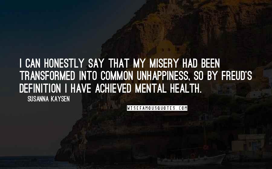 Susanna Kaysen Quotes: I can honestly say that my misery had been transformed into common unhappiness, so by Freud's definition I have achieved mental health.