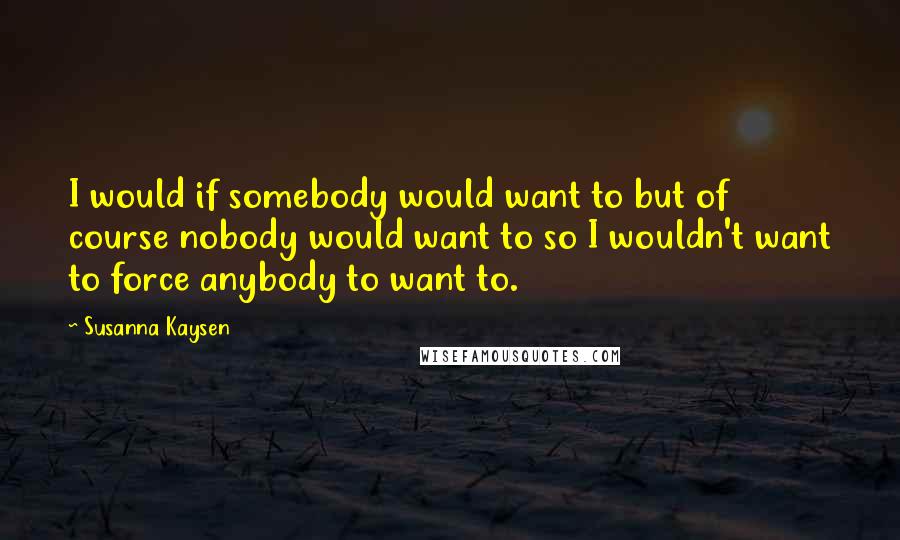 Susanna Kaysen Quotes: I would if somebody would want to but of course nobody would want to so I wouldn't want to force anybody to want to.