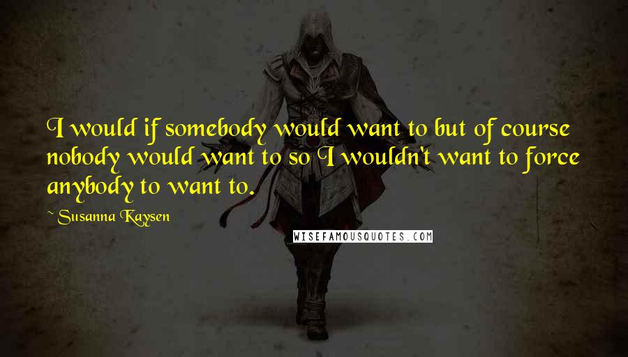 Susanna Kaysen Quotes: I would if somebody would want to but of course nobody would want to so I wouldn't want to force anybody to want to.