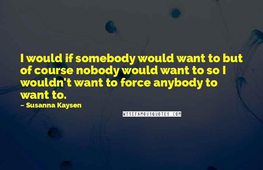 Susanna Kaysen Quotes: I would if somebody would want to but of course nobody would want to so I wouldn't want to force anybody to want to.