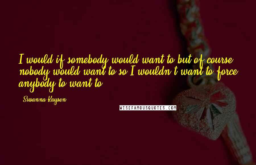 Susanna Kaysen Quotes: I would if somebody would want to but of course nobody would want to so I wouldn't want to force anybody to want to.