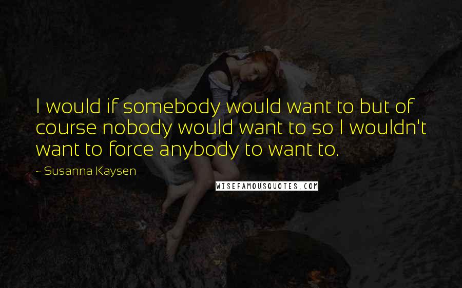 Susanna Kaysen Quotes: I would if somebody would want to but of course nobody would want to so I wouldn't want to force anybody to want to.