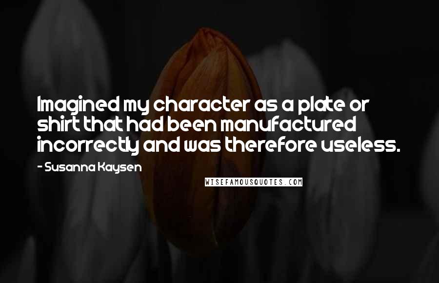 Susanna Kaysen Quotes: Imagined my character as a plate or shirt that had been manufactured incorrectly and was therefore useless.