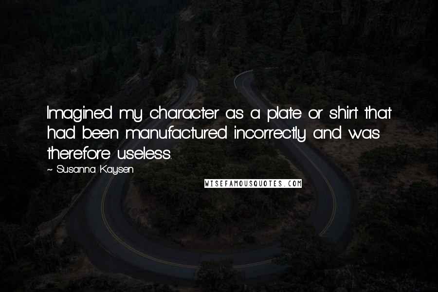 Susanna Kaysen Quotes: Imagined my character as a plate or shirt that had been manufactured incorrectly and was therefore useless.