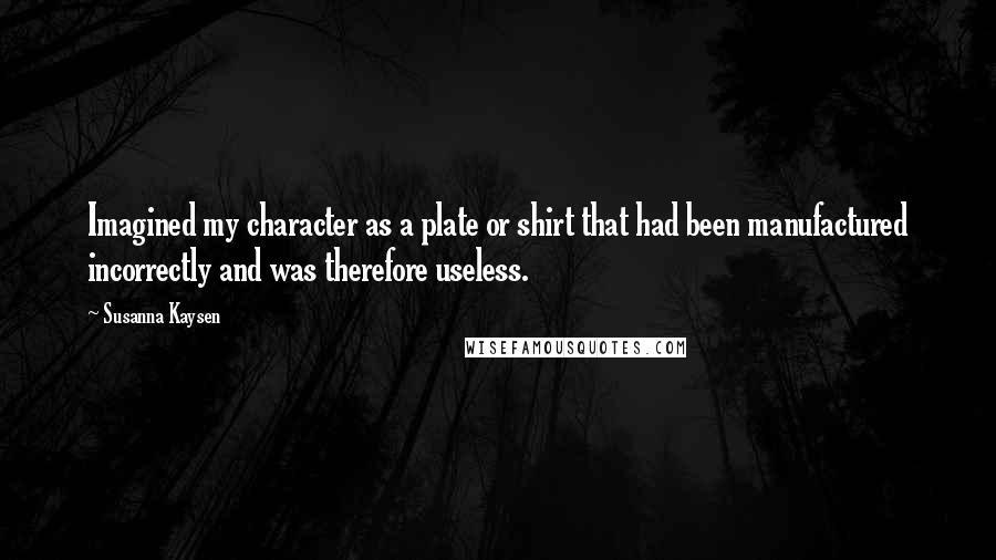 Susanna Kaysen Quotes: Imagined my character as a plate or shirt that had been manufactured incorrectly and was therefore useless.
