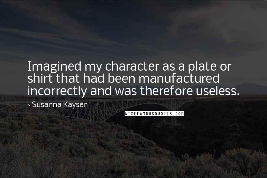 Susanna Kaysen Quotes: Imagined my character as a plate or shirt that had been manufactured incorrectly and was therefore useless.