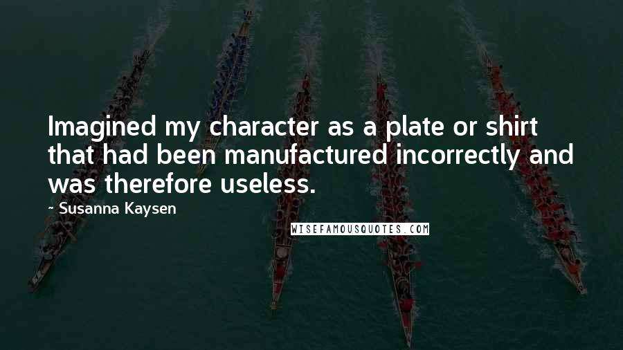Susanna Kaysen Quotes: Imagined my character as a plate or shirt that had been manufactured incorrectly and was therefore useless.