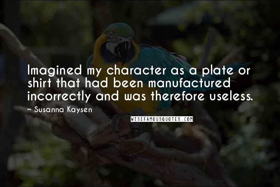 Susanna Kaysen Quotes: Imagined my character as a plate or shirt that had been manufactured incorrectly and was therefore useless.