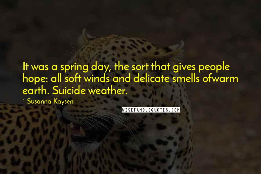 Susanna Kaysen Quotes: It was a spring day, the sort that gives people hope: all soft winds and delicate smells ofwarm earth. Suicide weather.