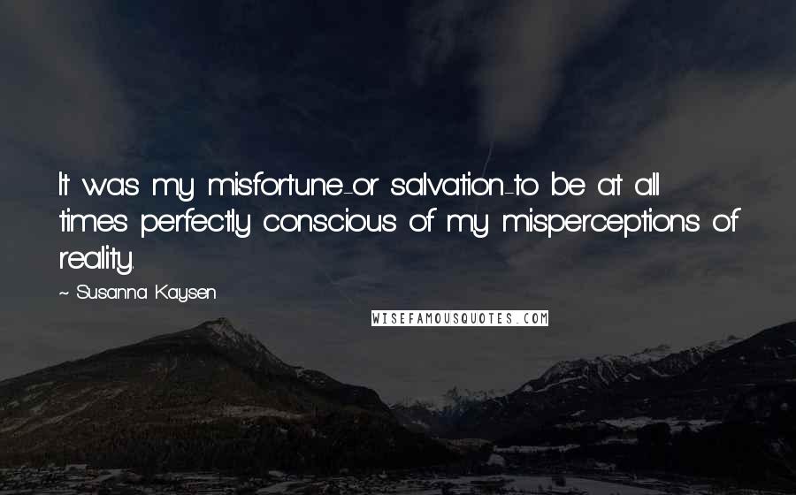 Susanna Kaysen Quotes: It was my misfortune-or salvation-to be at all times perfectly conscious of my misperceptions of reality.