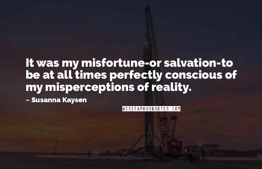 Susanna Kaysen Quotes: It was my misfortune-or salvation-to be at all times perfectly conscious of my misperceptions of reality.