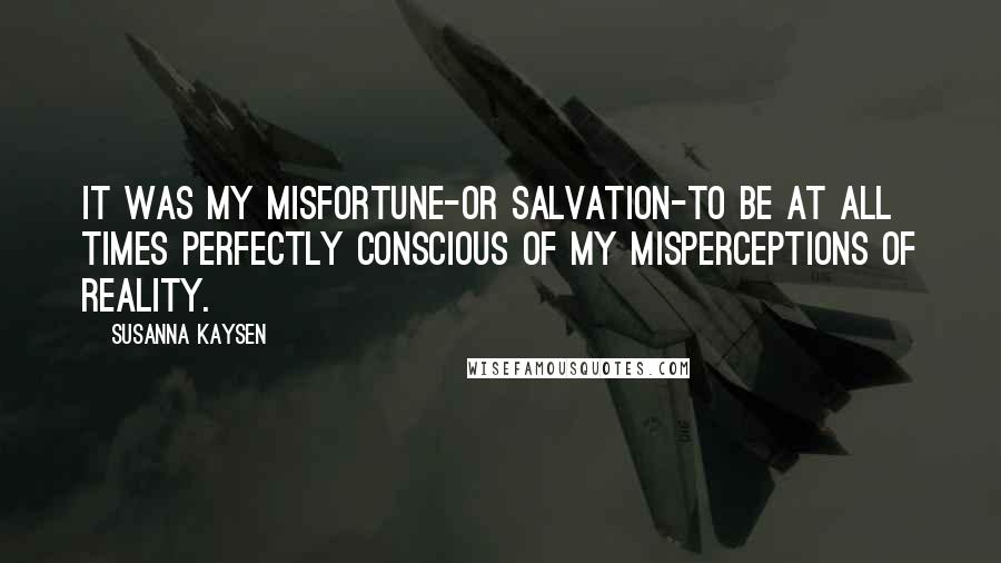 Susanna Kaysen Quotes: It was my misfortune-or salvation-to be at all times perfectly conscious of my misperceptions of reality.