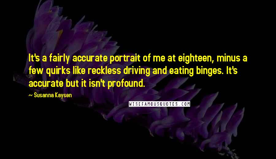 Susanna Kaysen Quotes: It's a fairly accurate portrait of me at eighteen, minus a few quirks like reckless driving and eating binges. It's accurate but it isn't profound.