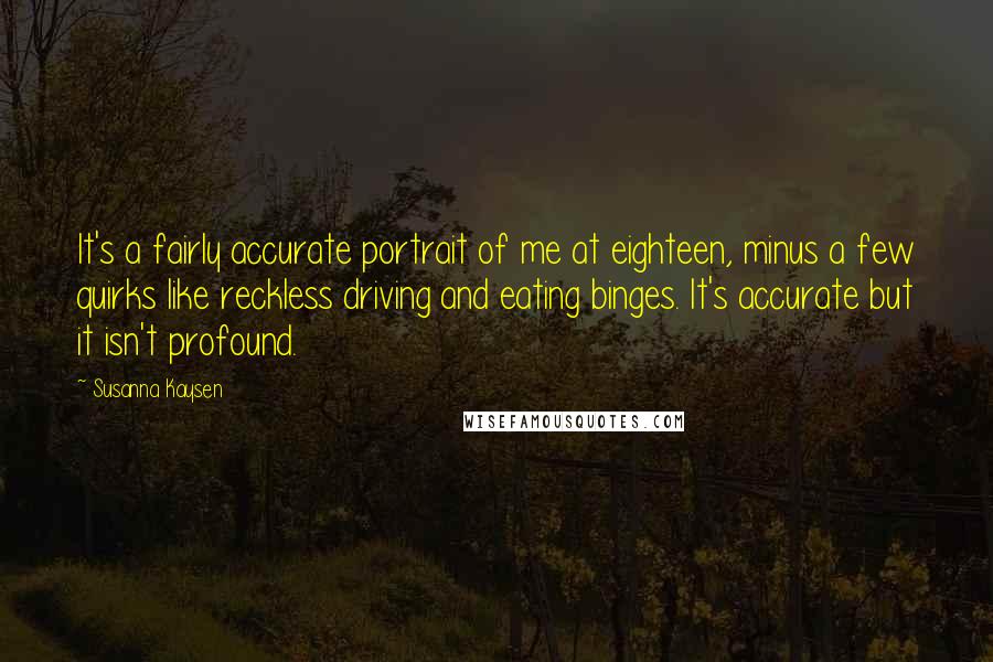 Susanna Kaysen Quotes: It's a fairly accurate portrait of me at eighteen, minus a few quirks like reckless driving and eating binges. It's accurate but it isn't profound.
