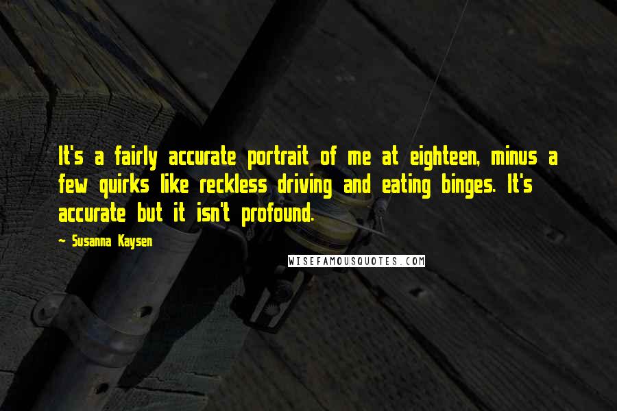 Susanna Kaysen Quotes: It's a fairly accurate portrait of me at eighteen, minus a few quirks like reckless driving and eating binges. It's accurate but it isn't profound.