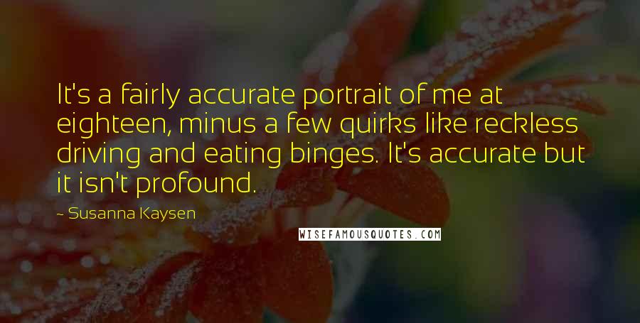Susanna Kaysen Quotes: It's a fairly accurate portrait of me at eighteen, minus a few quirks like reckless driving and eating binges. It's accurate but it isn't profound.