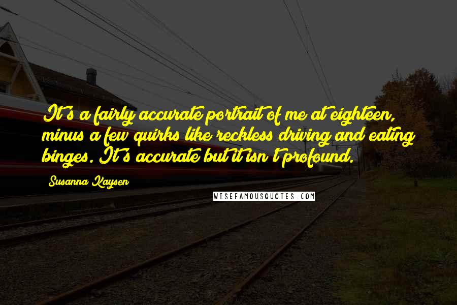 Susanna Kaysen Quotes: It's a fairly accurate portrait of me at eighteen, minus a few quirks like reckless driving and eating binges. It's accurate but it isn't profound.