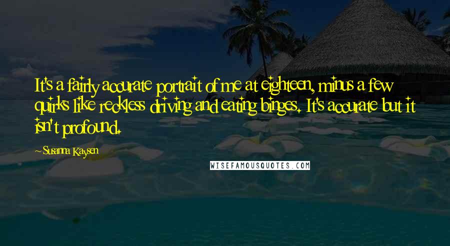 Susanna Kaysen Quotes: It's a fairly accurate portrait of me at eighteen, minus a few quirks like reckless driving and eating binges. It's accurate but it isn't profound.
