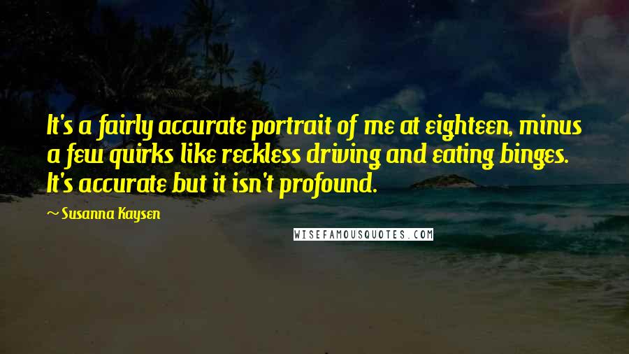 Susanna Kaysen Quotes: It's a fairly accurate portrait of me at eighteen, minus a few quirks like reckless driving and eating binges. It's accurate but it isn't profound.