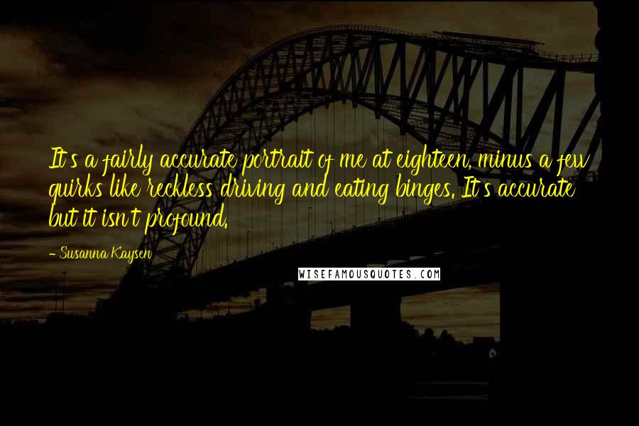 Susanna Kaysen Quotes: It's a fairly accurate portrait of me at eighteen, minus a few quirks like reckless driving and eating binges. It's accurate but it isn't profound.