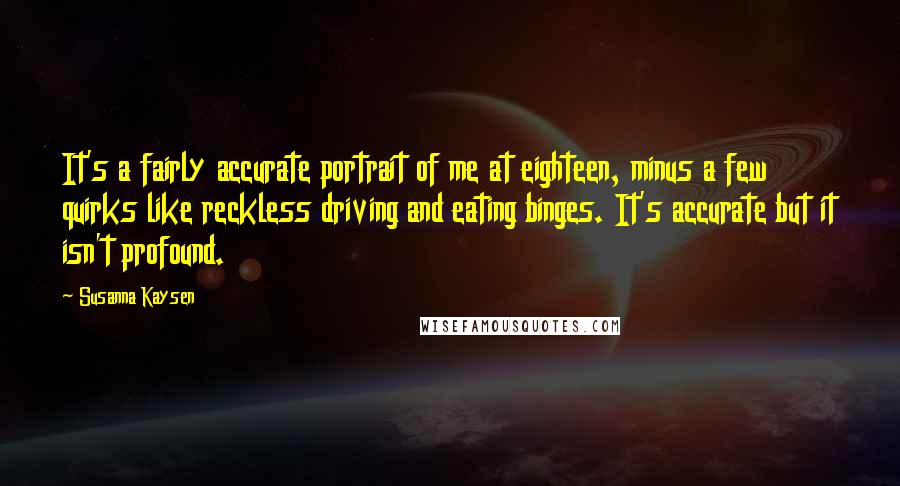 Susanna Kaysen Quotes: It's a fairly accurate portrait of me at eighteen, minus a few quirks like reckless driving and eating binges. It's accurate but it isn't profound.