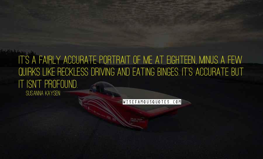 Susanna Kaysen Quotes: It's a fairly accurate portrait of me at eighteen, minus a few quirks like reckless driving and eating binges. It's accurate but it isn't profound.