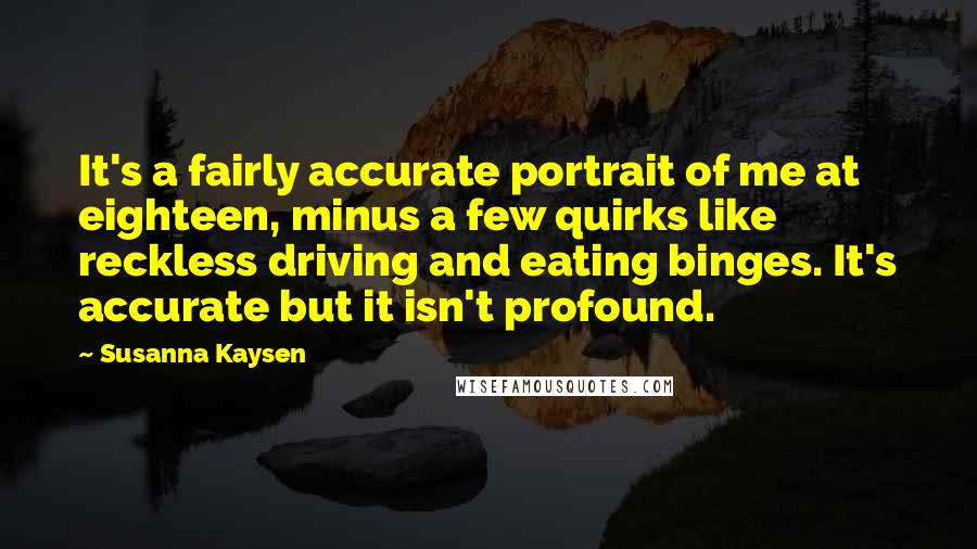 Susanna Kaysen Quotes: It's a fairly accurate portrait of me at eighteen, minus a few quirks like reckless driving and eating binges. It's accurate but it isn't profound.