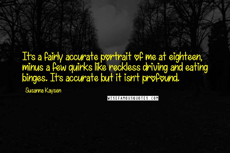 Susanna Kaysen Quotes: It's a fairly accurate portrait of me at eighteen, minus a few quirks like reckless driving and eating binges. It's accurate but it isn't profound.