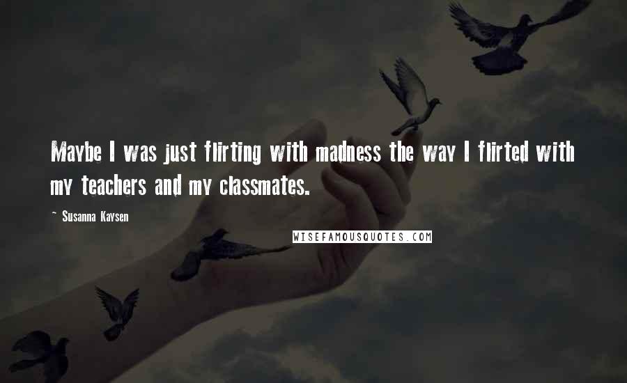 Susanna Kaysen Quotes: Maybe I was just flirting with madness the way I flirted with my teachers and my classmates.