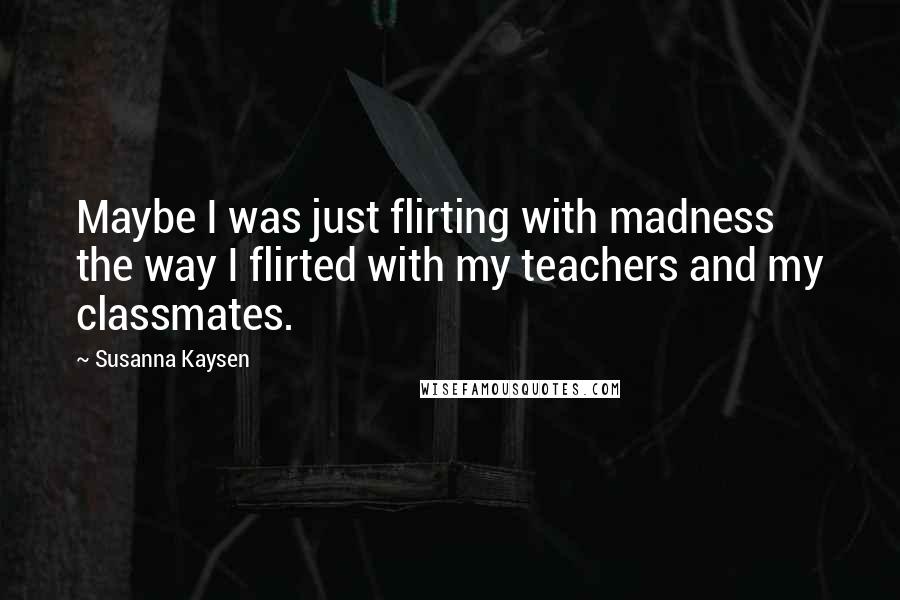 Susanna Kaysen Quotes: Maybe I was just flirting with madness the way I flirted with my teachers and my classmates.