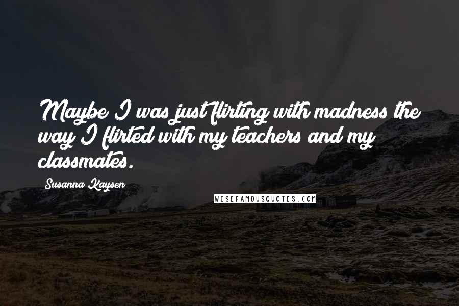 Susanna Kaysen Quotes: Maybe I was just flirting with madness the way I flirted with my teachers and my classmates.