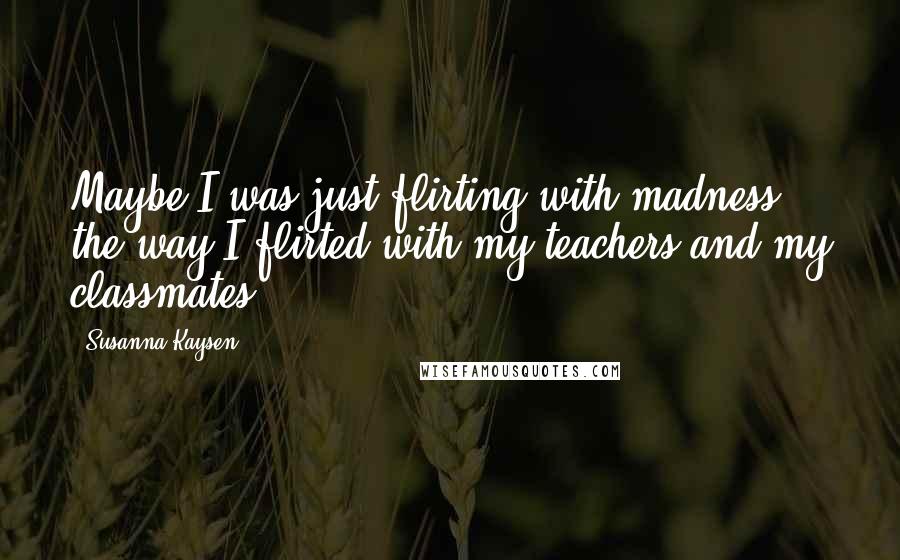 Susanna Kaysen Quotes: Maybe I was just flirting with madness the way I flirted with my teachers and my classmates.