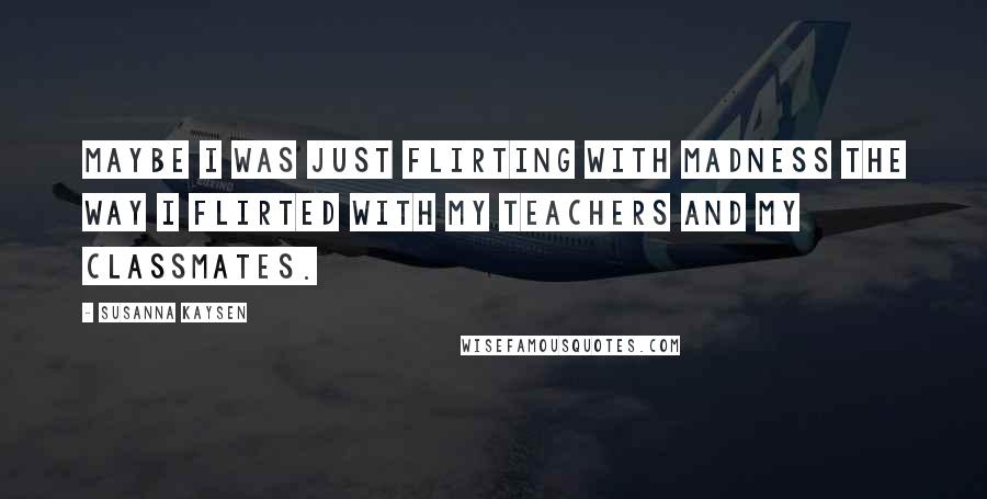 Susanna Kaysen Quotes: Maybe I was just flirting with madness the way I flirted with my teachers and my classmates.