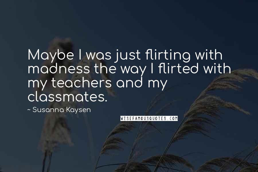 Susanna Kaysen Quotes: Maybe I was just flirting with madness the way I flirted with my teachers and my classmates.