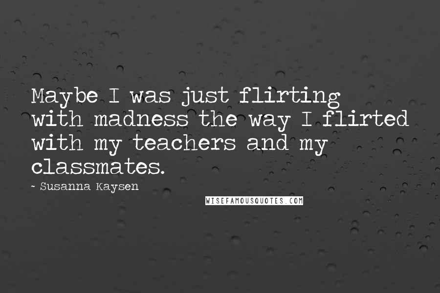 Susanna Kaysen Quotes: Maybe I was just flirting with madness the way I flirted with my teachers and my classmates.