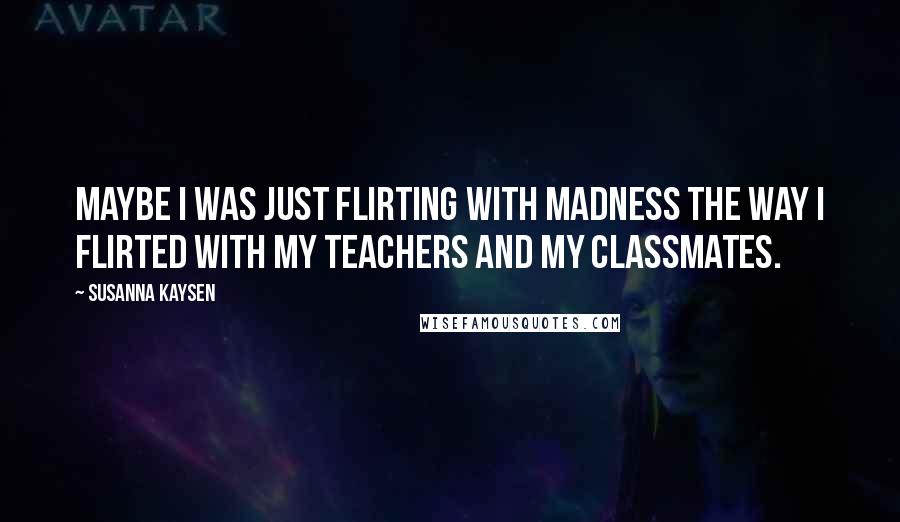 Susanna Kaysen Quotes: Maybe I was just flirting with madness the way I flirted with my teachers and my classmates.